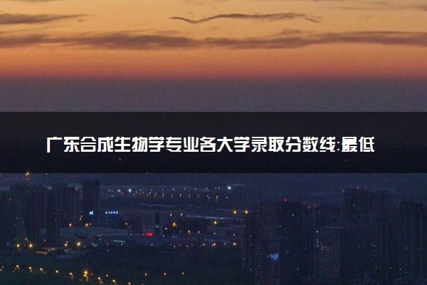 广东合成生物学专业各大学录取分数线：最低537分能上 开设院校及位次