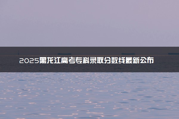 2025黑龙江高考专科录取分数线最新公布 物理历史类专科线汇总