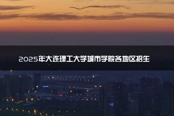 2025年大连理工大学城市学院各地区招生计划及各专业分省招生人数是多少？(附学费及专业代码)
