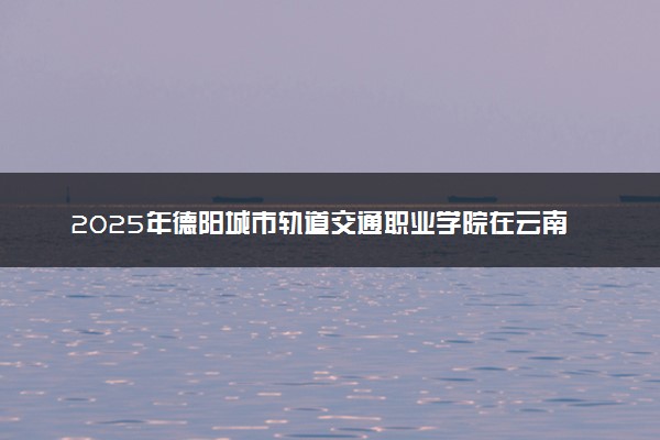 2025年德阳城市轨道交通职业学院在云南招生代码及专业代码 德阳城市轨道交通职业学院云南代码是多少？怎么查询？