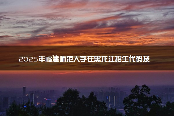 2025年福建师范大学在黑龙江招生代码及专业代码 福建师范大学黑龙江代码是多少？怎么查询？