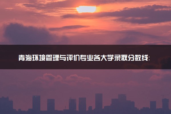 青海环境管理与评价专业各大学录取分数线：最低356分能上 开设院校及位次