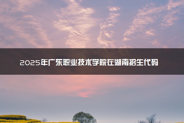 2025年广东职业技术学院在湖南招生代码及专业代码 广东职业技术学院湖南代码是多少？怎么查询？