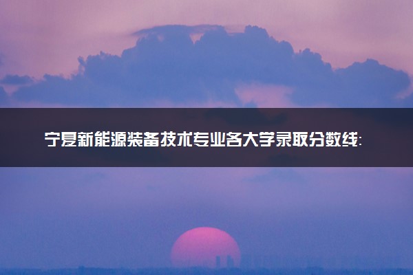 宁夏新能源装备技术专业各大学录取分数线：最低288分能上 开设院校及位次