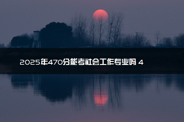2025年470分能考社会工作专业吗 470分社会工作专业大学推荐