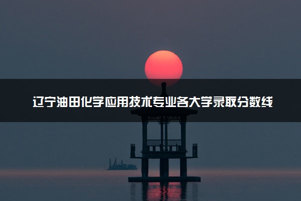 辽宁油田化学应用技术专业各大学录取分数线：最低415分能上 开设院校及位次