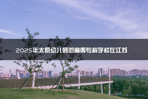 2025年太原幼儿师范高等专科学校在江苏招生代码及专业代码 太原幼儿师范高等专科学校江苏代码是多少？怎么查询？