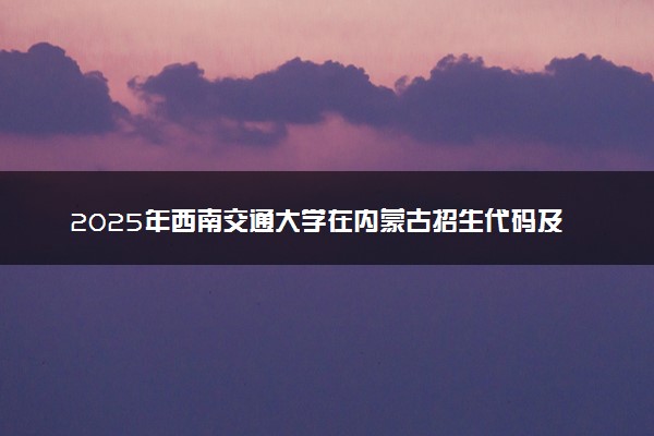 2025年西南交通大学在内蒙古招生代码及专业代码 西南交通大学内蒙古代码是多少？怎么查询？