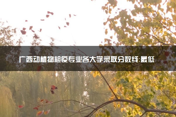 广西动植物检疫专业各大学录取分数线：最低422分能上 开设院校及位次