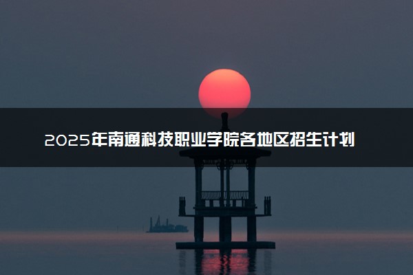 2025年南通科技职业学院各地区招生计划及各专业分省招生人数是多少？(附学费及专业代码)