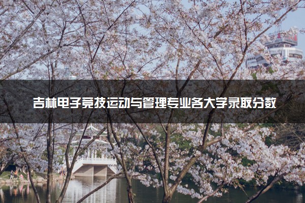 吉林电子竞技运动与管理专业各大学录取分数线：最低208分能上 开设院校及位次