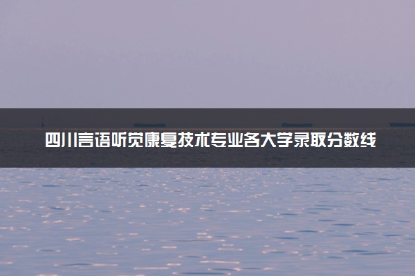 四川言语听觉康复技术专业各大学录取分数线：最低416分能上 开设院校及位次