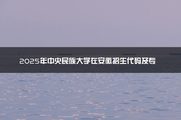 2025年中央民族大学在安徽招生代码及专业代码 中央民族大学安徽代码是多少？怎么查询？