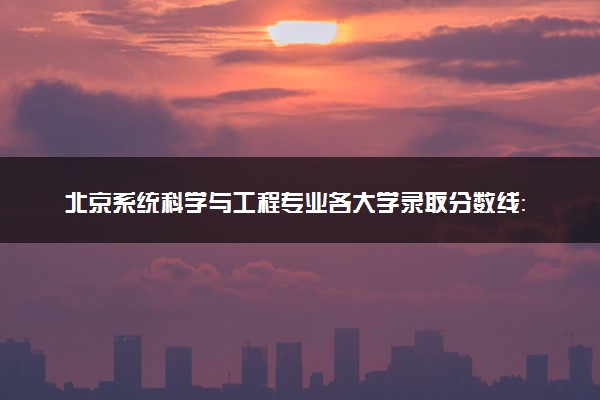 北京系统科学与工程专业各大学录取分数线：最低648分能上 开设院校及位次
