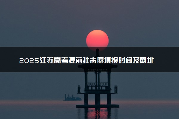 2025江苏高考提前批志愿填报时间及网址入口 什么时候截止填报