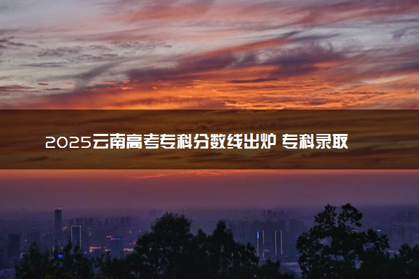 2025云南高考专科分数线出炉 专科录取线是多少