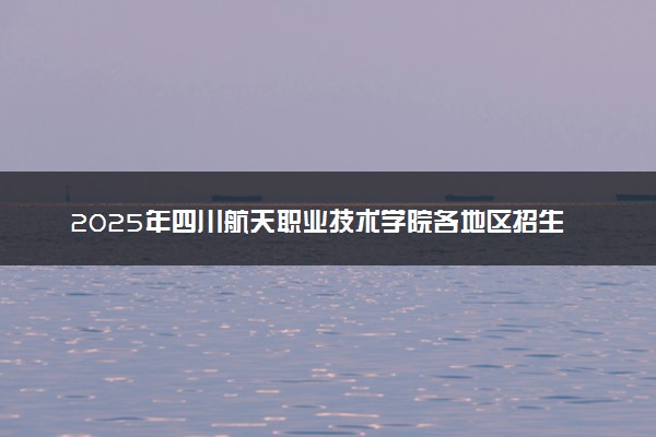 2025年四川航天职业技术学院各地区招生计划及各专业分省招生人数是多少？(附学费及专业代码)