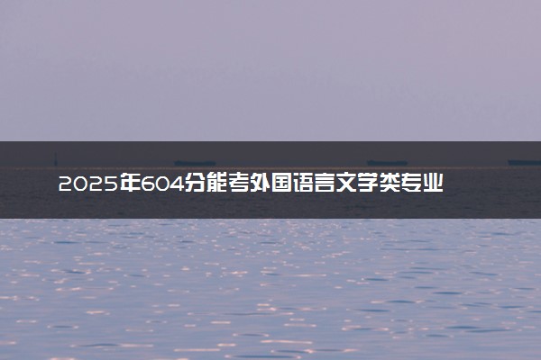 2025年604分能考外国语言文学类专业吗 604分外国语言文学类专业大学推荐