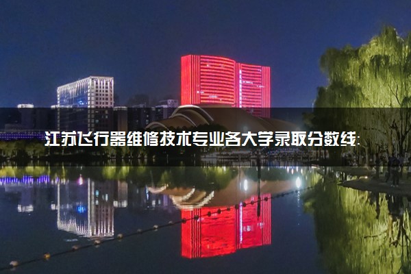 江苏飞行器维修技术专业各大学录取分数线：最低327分能上 开设院校及位次