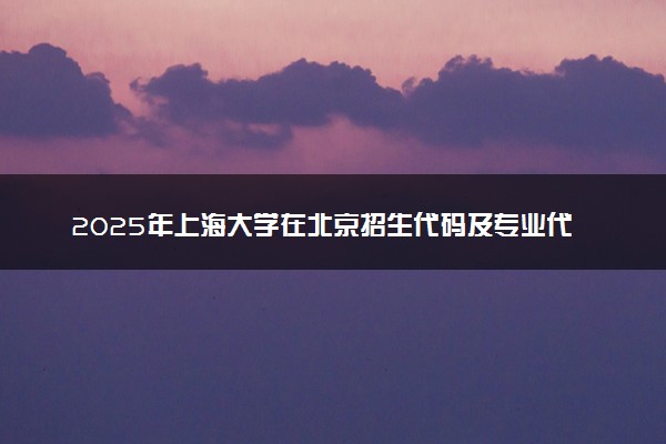 2025年上海大学在北京招生代码及专业代码 上海大学北京代码是多少？怎么查询？