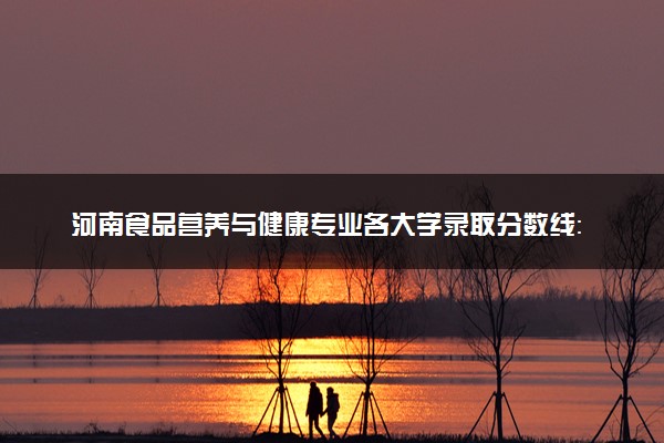 河南食品营养与健康专业各大学录取分数线：最低193分能上 开设院校及位次