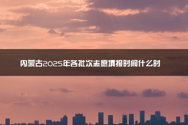 内蒙古2025年各批次志愿填报时间什么时候 填报时间一般几天