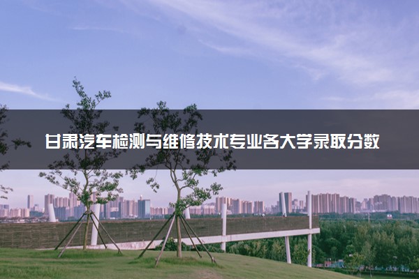 甘肃汽车检测与维修技术专业各大学录取分数线：最低258分能上 开设院校及位次