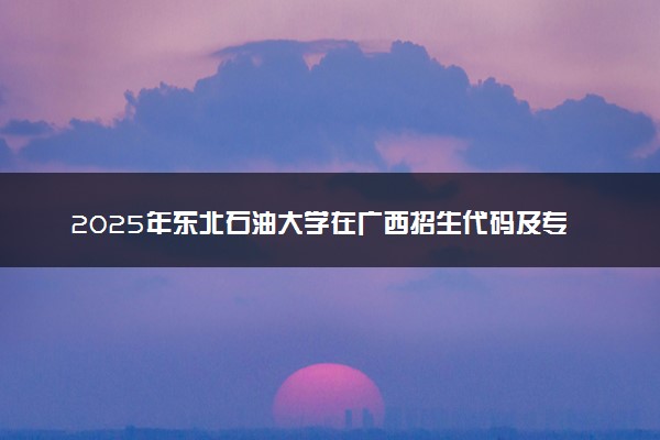 2025年东北石油大学在广西招生代码及专业代码 东北石油大学广西代码是多少？怎么查询？