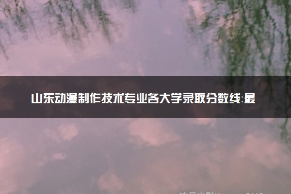 山东动漫制作技术专业各大学录取分数线：最低238分能上 开设院校及位次