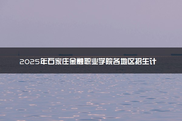 2025年石家庄金融职业学院各地区招生计划及各专业分省招生人数是多少？(附学费及专业代码)
