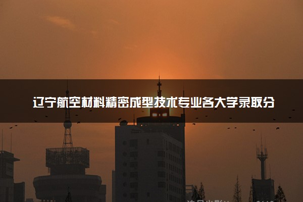 辽宁航空材料精密成型技术专业各大学录取分数线：最低374分能上 开设院校及位次