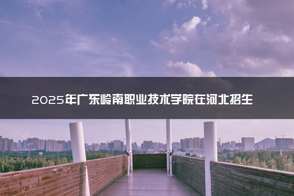 2025年广东岭南职业技术学院在河北招生代码及专业代码 广东岭南职业技术学院河北代码是多少？怎么查询？