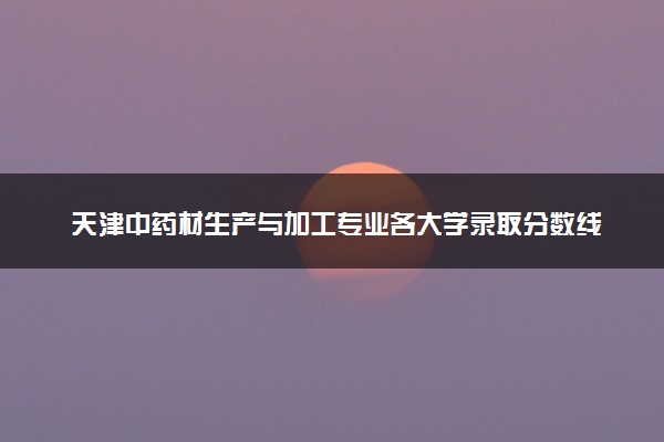 天津中药材生产与加工专业各大学录取分数线：最低229分能上 开设院校及位次
