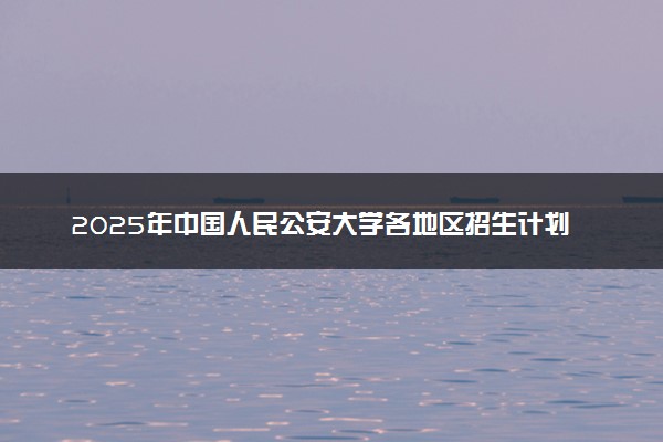 2025年中国人民公安大学各地区招生计划及各专业分省招生人数是多少？(附学费及专业代码)