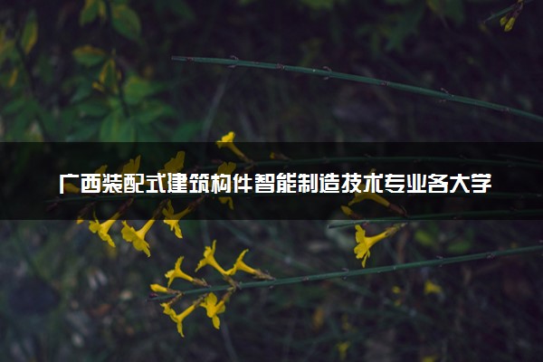 广西装配式建筑构件智能制造技术专业各大学录取分数线：最低225分能上 开设院校及位次