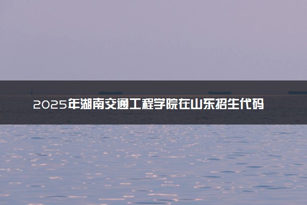 2025年湖南交通工程学院在山东招生代码及专业代码 湖南交通工程学院山东代码是多少？怎么查询？