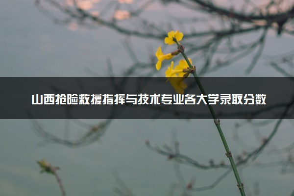 山西抢险救援指挥与技术专业各大学录取分数线：最低508分能上 开设院校及位次