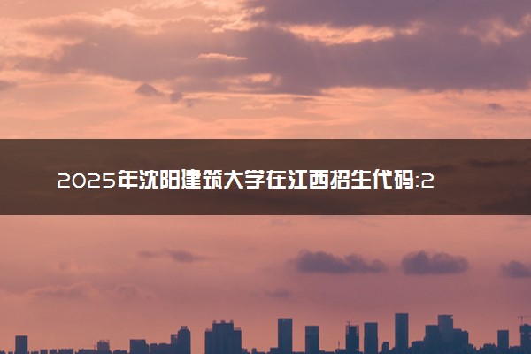 2025年沈阳建筑大学在江西招生代码：2203 专业代码及报考指南