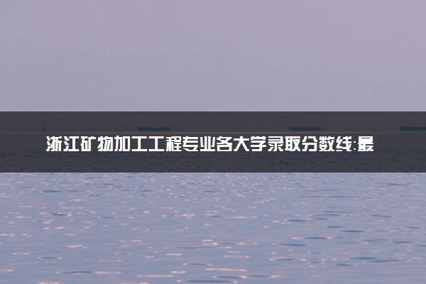 浙江矿物加工工程专业各大学录取分数线：最低490分能上 开设院校及位次