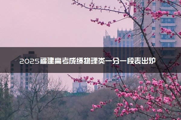 2025福建高考成绩物理类一分一段表出炉 最新位次排名