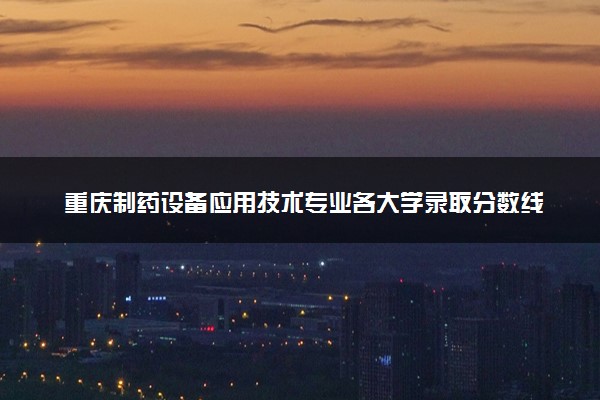 重庆制药设备应用技术专业各大学录取分数线：最低362分能上 开设院校及位次