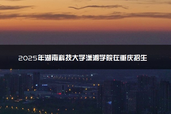 2025年湖南科技大学潇湘学院在重庆招生代码及专业代码 湖南科技大学潇湘学院重庆代码是多少？怎么查询？