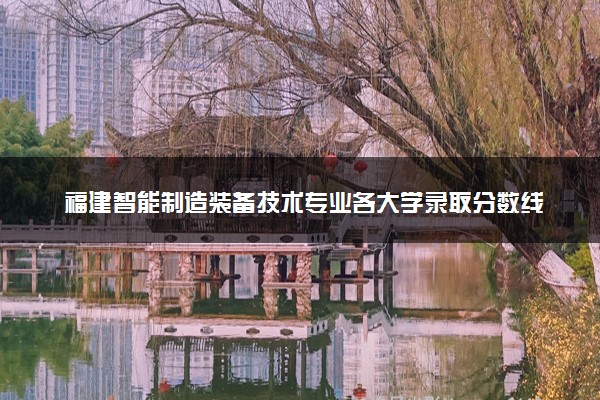 福建智能制造装备技术专业各大学录取分数线：最低376分能上 开设院校及位次