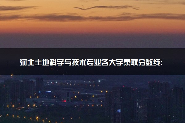 河北土地科学与技术专业各大学录取分数线：最低507分能上 开设院校及位次