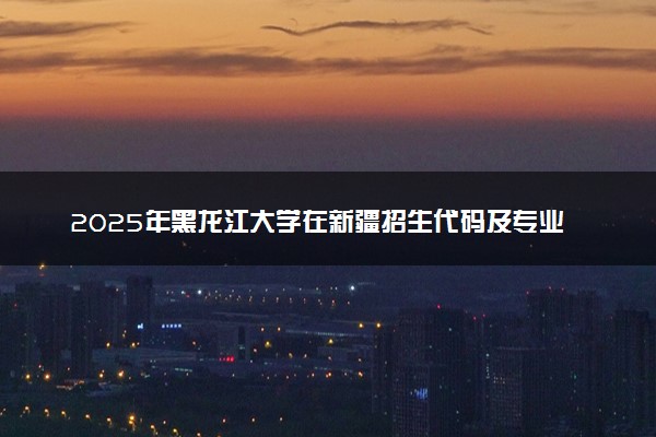 2025年黑龙江大学在新疆招生代码及专业代码 黑龙江大学新疆代码是多少？怎么查询？