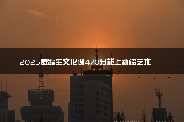 2025舞蹈生文化课470分能上新疆艺术学院吗