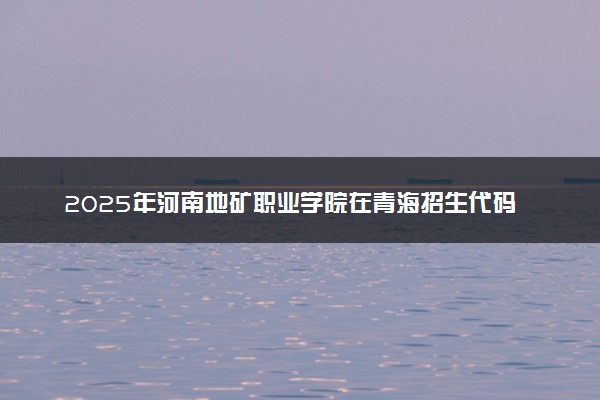 2025年河南地矿职业学院在青海招生代码：4700 专业代码及报考指南