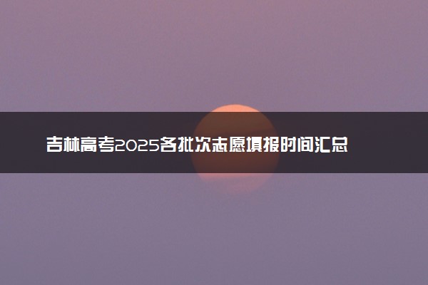 吉林高考2025各批次志愿填报时间汇总 截止日期什么时候