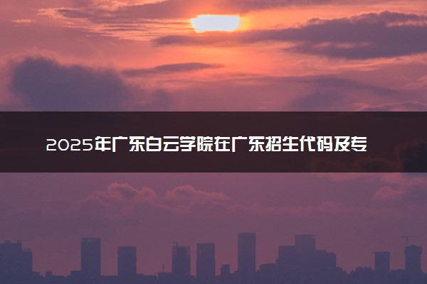 2025年广东白云学院在广东招生代码及专业代码 广东白云学院广东代码是多少？怎么查询？