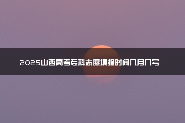 2025山西高考专科志愿填报时间几月几号 附志愿填报详细指南
